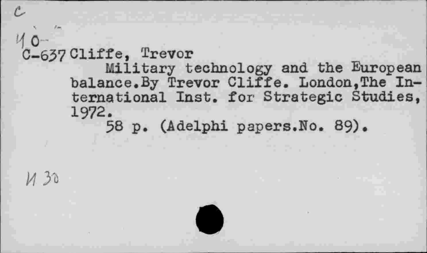 ﻿H o -
C-657 Cliff e, Trevor
Military technology and the European balance.By Trevor Cliffe. London,The International Inst, for Strategic Studies, 1972.
58 p. (Adelphi papers.No. 89).
